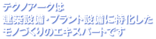 テクノアークは建築設備・プラント設備に特化したモノづくりのエキスパートです